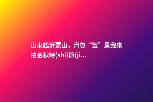 山東臨沂蒙山，齊魯“豐”景我來拍金秋時(shí)節(jié)臨沂蒙山景色怡人