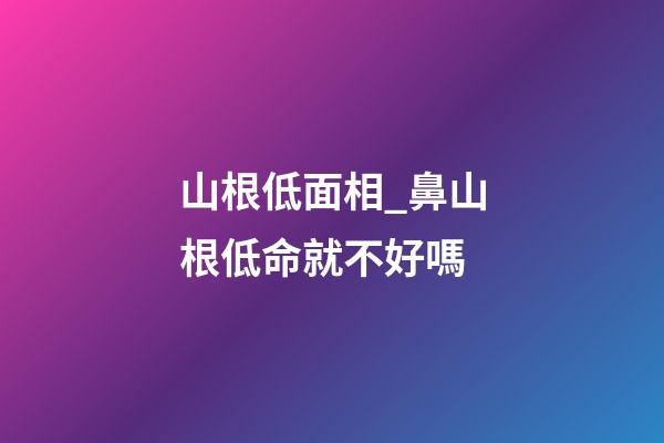 山根低面相_鼻山根低命就不好嗎