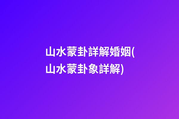 山水蒙卦詳解婚姻(山水蒙卦象詳解)