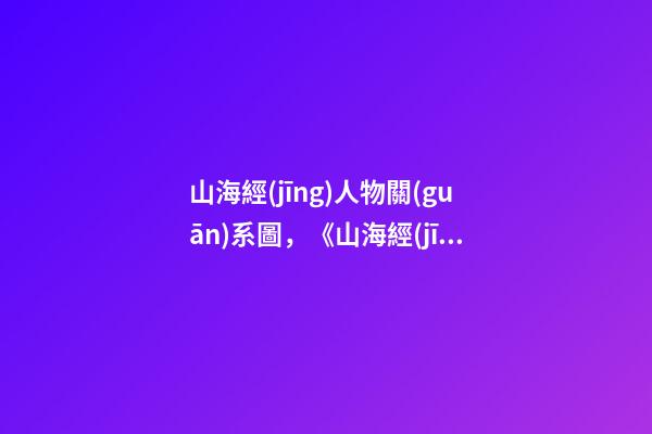 山海經(jīng)人物關(guān)系圖，《山海經(jīng)》里的那些人面獸心-第1張-觀點(diǎn)-玄機(jī)派