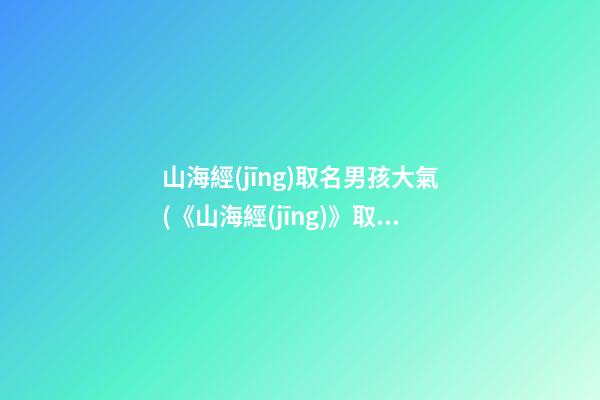 山海經(jīng)取名男孩大氣(《山海經(jīng)》取名)