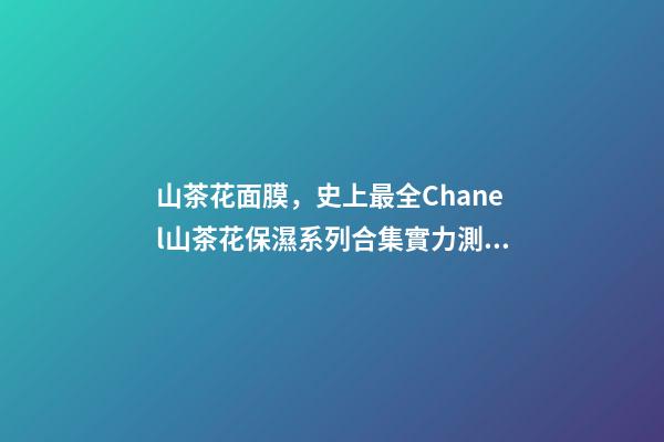 山茶花面膜，史上最全Chanel山茶花保濕系列合集實力測評-第1張-觀點-玄機派