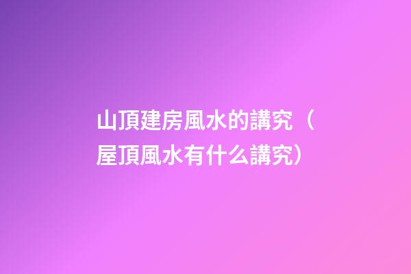 山頂建房風水的講究（屋頂風水有什么講究）