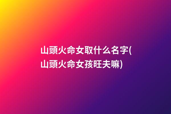 山頭火命女取什么名字(山頭火命女孩旺夫嘛)