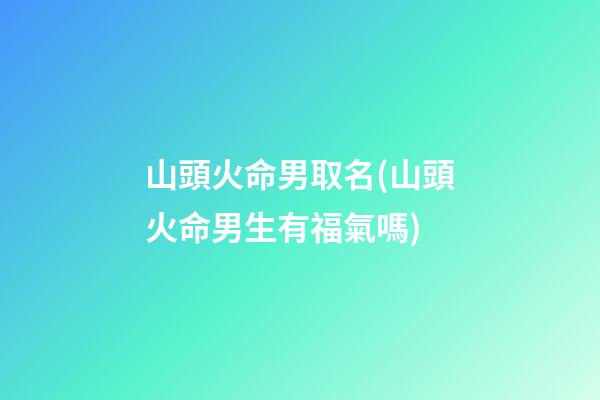 山頭火命男取名(山頭火命男生有福氣嗎)