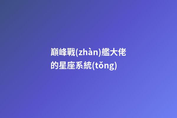 巔峰戰(zhàn)艦大佬的星座系統(tǒng)-第1張-星座運(yùn)勢(shì)-玄機(jī)派