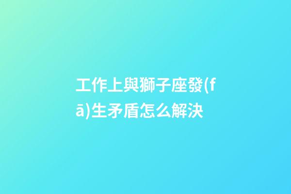 工作上與獅子座發(fā)生矛盾怎么解決-第1張-星座運(yùn)勢(shì)-玄機(jī)派