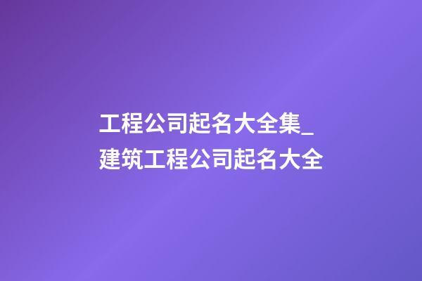 工程公司起名大全集_建筑工程公司起名大全