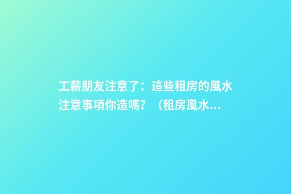 工薪朋友注意了：這些租房的風水注意事項你造嗎？（租房風水要小心,注意這六點!）