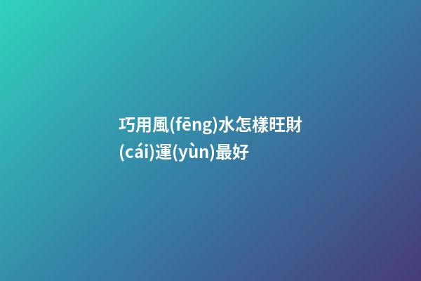 巧用風(fēng)水怎樣旺財(cái)運(yùn)最好