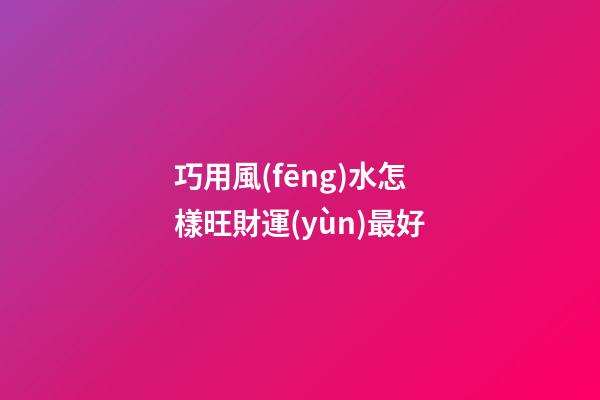 巧用風(fēng)水怎樣旺財運(yùn)最好