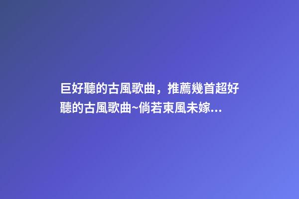巨好聽的古風歌曲，推薦幾首超好聽的古風歌曲~倘若東風未嫁人-第1張-觀點-玄機派