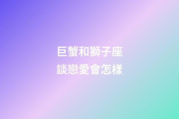 巨蟹和獅子座談戀愛會怎樣-第1張-星座運勢-玄機派