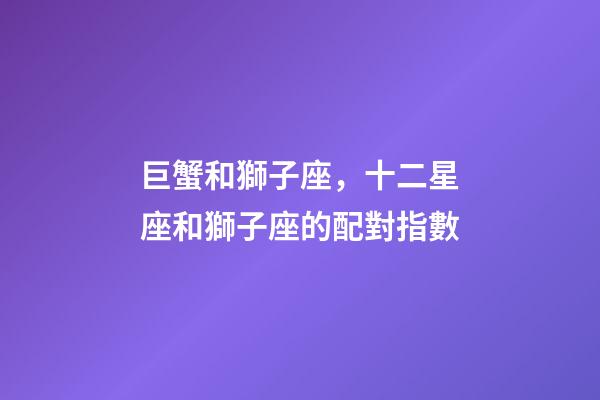 巨蟹和獅子座，十二星座和獅子座的配對指數-第1張-觀點-玄機派