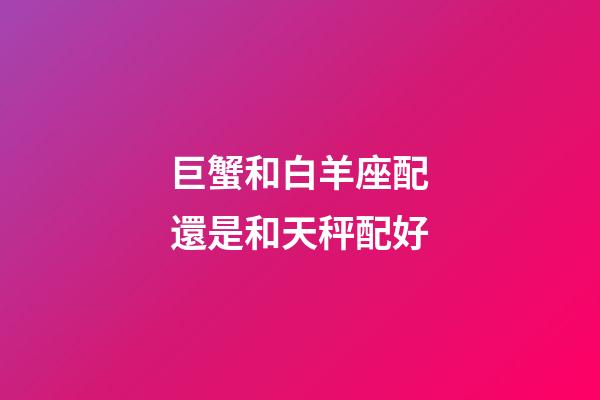 巨蟹和白羊座配還是和天秤配好-第1張-星座運(yùn)勢(shì)-玄機(jī)派