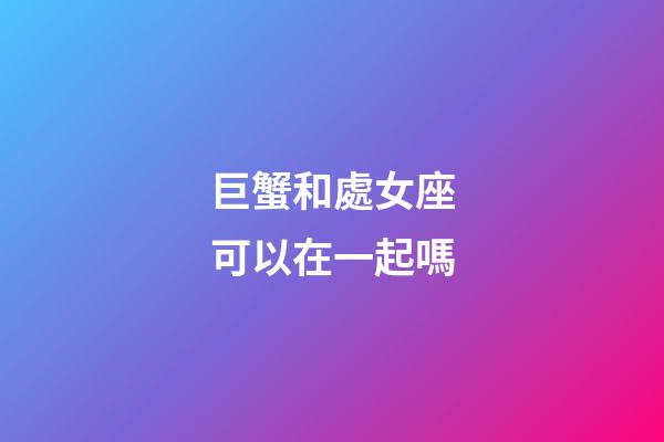 巨蟹和處女座可以在一起嗎-第1張-星座運勢-玄機派