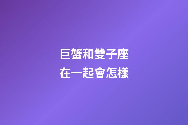 巨蟹和雙子座在一起會怎樣-第1張-星座運勢-玄機派