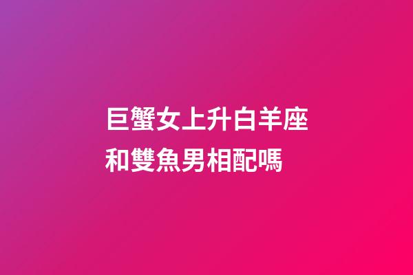 巨蟹女上升白羊座和雙魚男相配嗎-第1張-星座運勢-玄機派