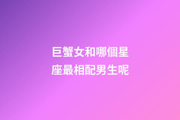 巨蟹女和哪個星座最相配男生呢-第1張-星座運勢-玄機派