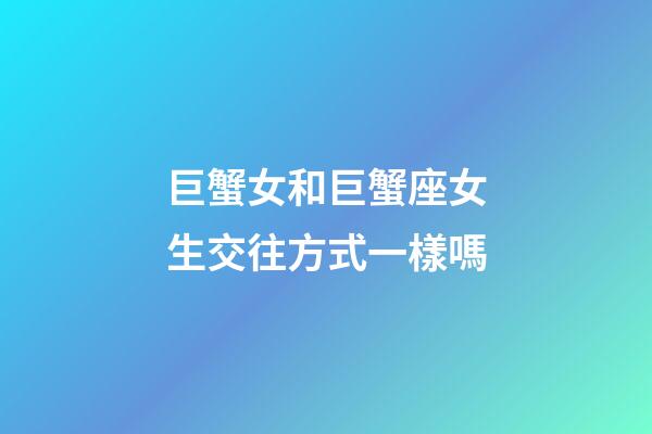 巨蟹女和巨蟹座女生交往方式一樣嗎-第1張-星座運勢-玄機派