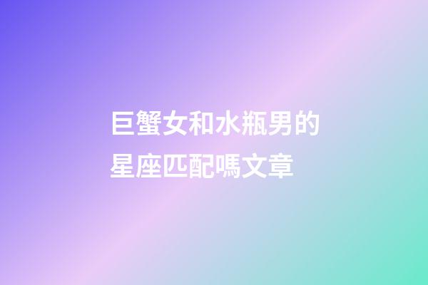 巨蟹女和水瓶男的星座匹配嗎文章-第1張-星座運勢-玄機派