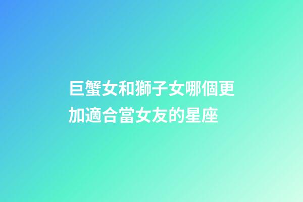 巨蟹女和獅子女哪個更加適合當女友的星座-第1張-星座運勢-玄機派