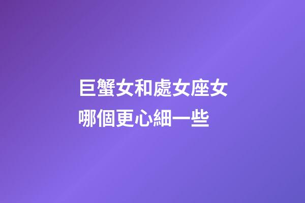巨蟹女和處女座女哪個更心細一些-第1張-星座運勢-玄機派