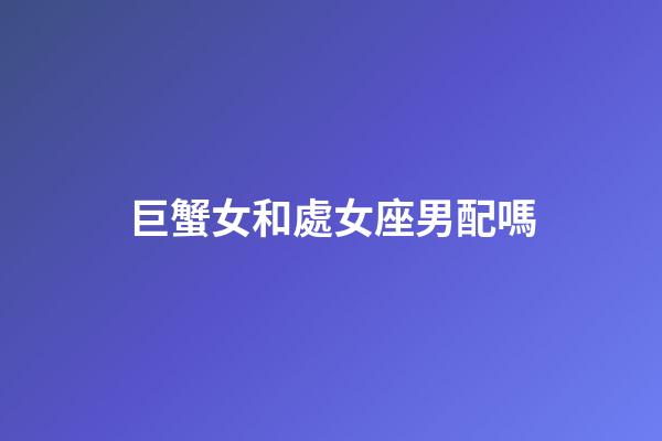 巨蟹女和處女座男配嗎-第1張-星座運勢-玄機派