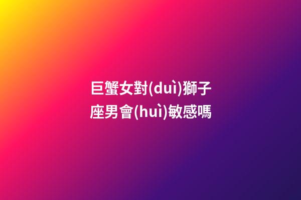 巨蟹女對(duì)獅子座男會(huì)敏感嗎-第1張-星座運(yùn)勢(shì)-玄機(jī)派