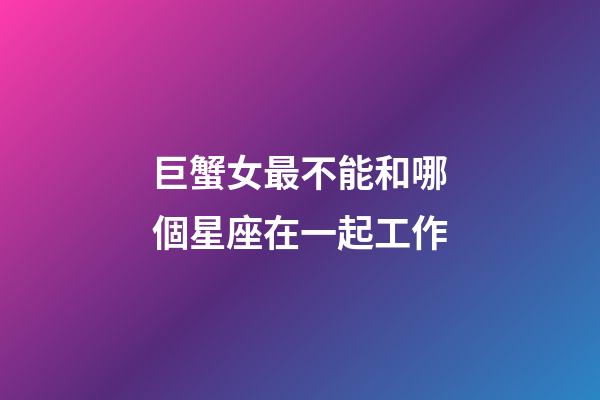 巨蟹女最不能和哪個星座在一起工作-第1張-星座運勢-玄機派
