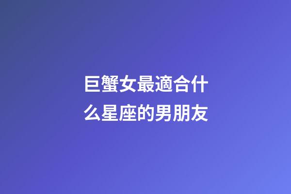 巨蟹女最適合什么星座的男朋友-第1張-星座運(yùn)勢(shì)-玄機(jī)派
