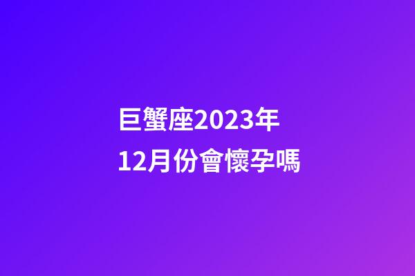 巨蟹座2023年12月份會懷孕嗎-第1張-星座運勢-玄機派