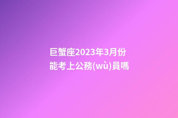 巨蟹座2023年3月份能考上公務(wù)員嗎-第1張-星座運勢-玄機派