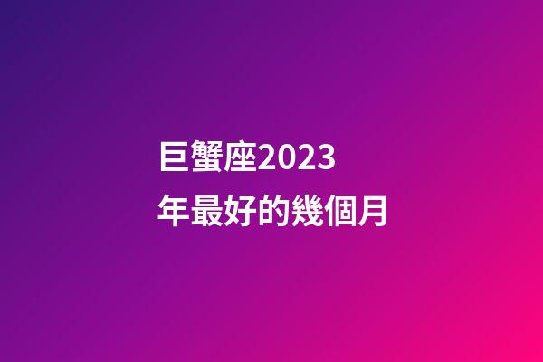 巨蟹座2023年最好的幾個月-第1張-星座運(yùn)勢-玄機(jī)派