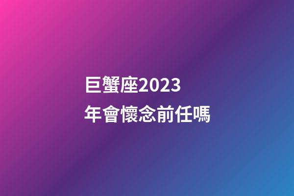 巨蟹座2023年會懷念前任嗎