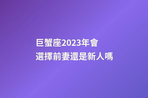 巨蟹座2023年會選擇前妻還是新人嗎-第1張-星座運勢-玄機派