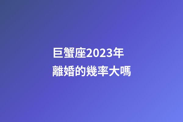 巨蟹座2023年離婚的幾率大嗎
