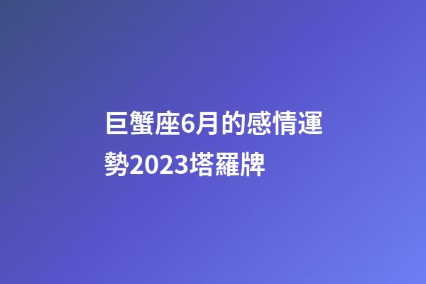 巨蟹座6月的感情運勢2023塔羅牌-第1張-星座運勢-玄機派