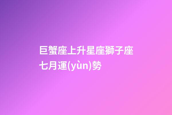 巨蟹座上升星座獅子座七月運(yùn)勢-第1張-星座運(yùn)勢-玄機(jī)派