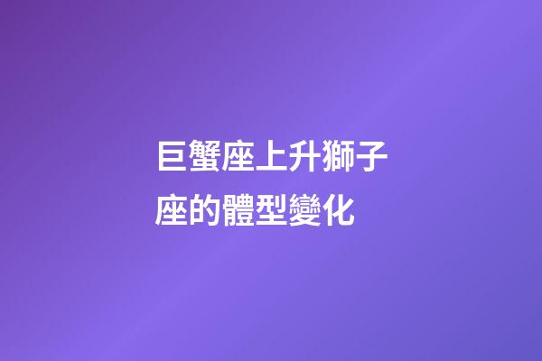 巨蟹座上升獅子座的體型變化-第1張-星座運勢-玄機派