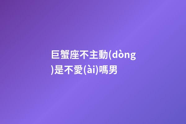 巨蟹座不主動(dòng)是不愛(ài)嗎男-第1張-星座運(yùn)勢(shì)-玄機(jī)派
