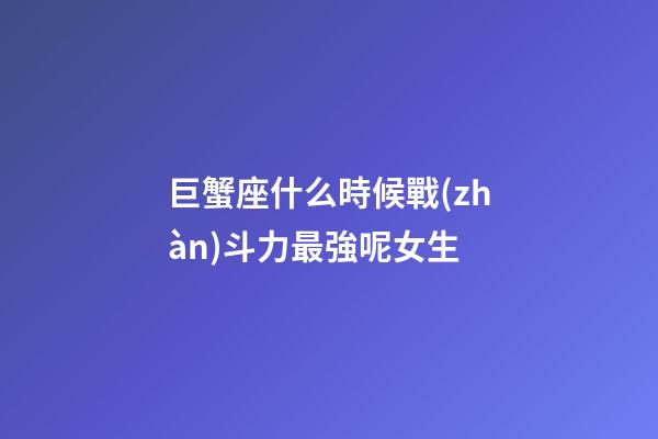 巨蟹座什么時候戰(zhàn)斗力最強呢女生
