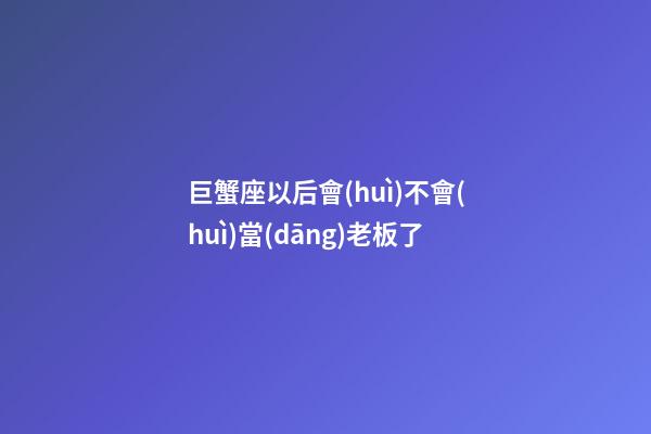 巨蟹座以后會(huì)不會(huì)當(dāng)老板了-第1張-星座運(yùn)勢(shì)-玄機(jī)派