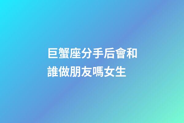 巨蟹座分手后會和誰做朋友嗎女生