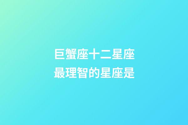 巨蟹座十二星座最理智的星座是-第1張-星座運勢-玄機派