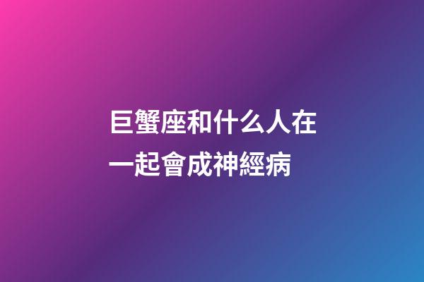 巨蟹座和什么人在一起會成神經病-第1張-星座運勢-玄機派