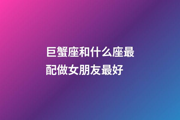 巨蟹座和什么座最配做女朋友最好-第1張-星座運勢-玄機派