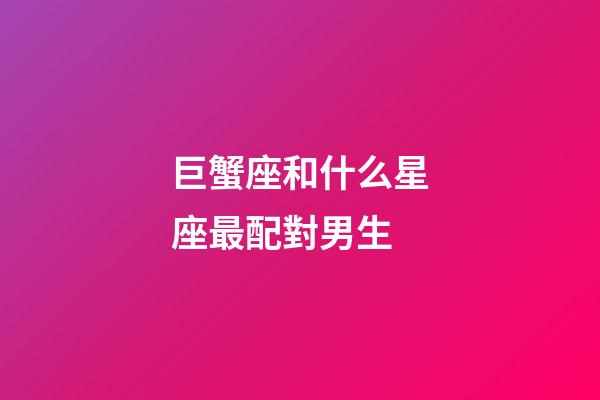 巨蟹座和什么星座最配對男生-第1張-星座運勢-玄機派