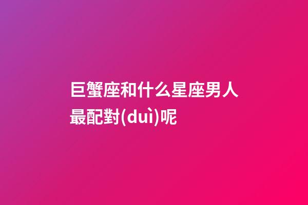 巨蟹座和什么星座男人最配對(duì)呢-第1張-星座運(yùn)勢(shì)-玄機(jī)派