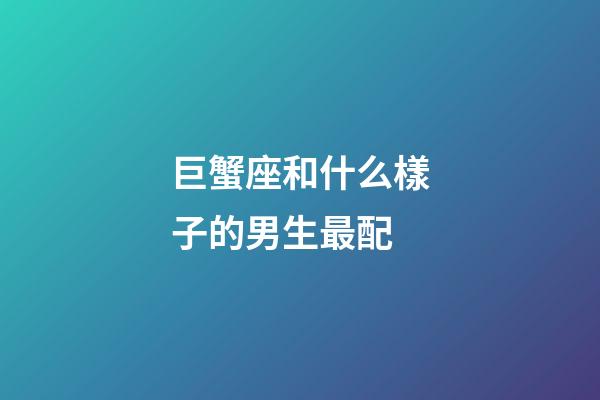 巨蟹座和什么樣子的男生最配-第1張-星座運勢-玄機派